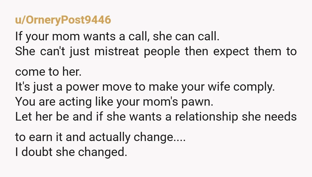u/OrneryPost9446 If your mom wants a call, she can call. She can't just mistreat people then expect them to come to her. It's just a power move to make your...