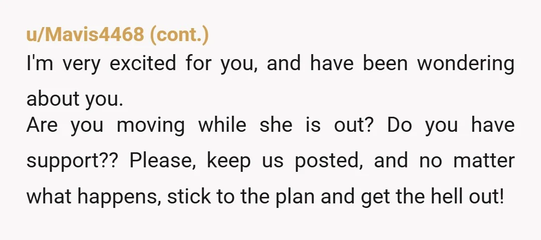 u/Torvie-Belle You’ve got this. Good for you for getting the police involved with helping you move out! That is good forethought. Just try and remember that this is the first...