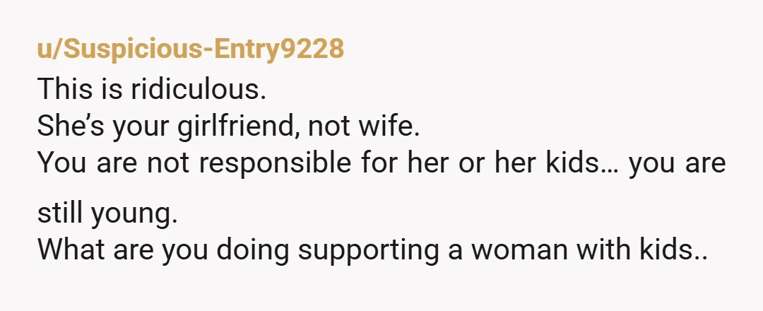 u/Suspicious-Entry9228 This is ridiculous. She’s your girlfriend, not wife. You are not responsible for her or her kids… you are still young. What are you doing supporting a woman with...