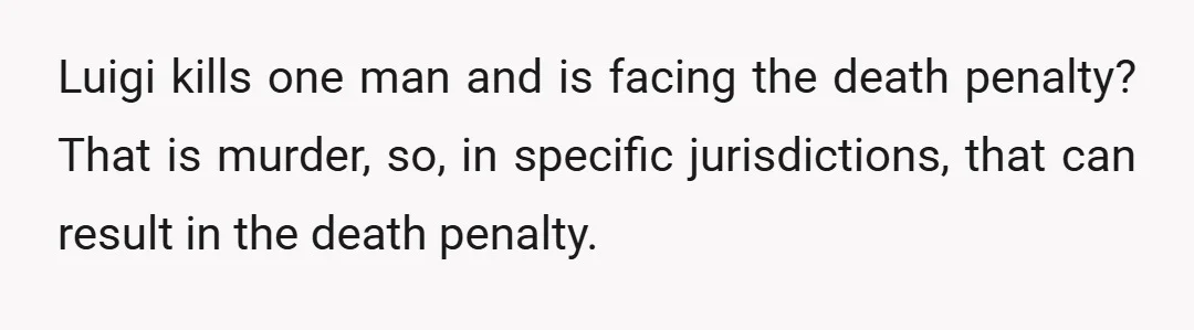 Luigi kills one man and is facing the death penalty? That is murder, so, in specific jurisdictions, that can result in the death penalty.
