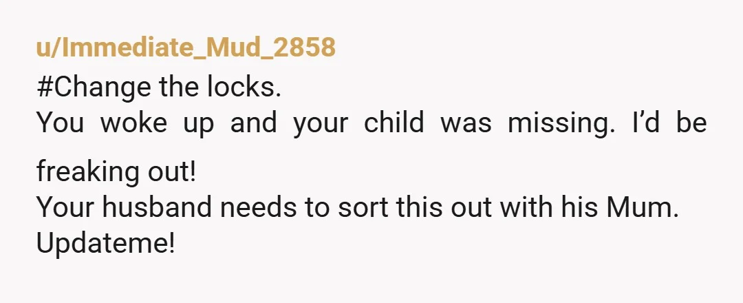 u/Immediate_Mud_2858
#Change the locks.
You woke up and your child was missing. I’d be freaking out!
Your husband needs to sort this out with his Mum.
Updateme!