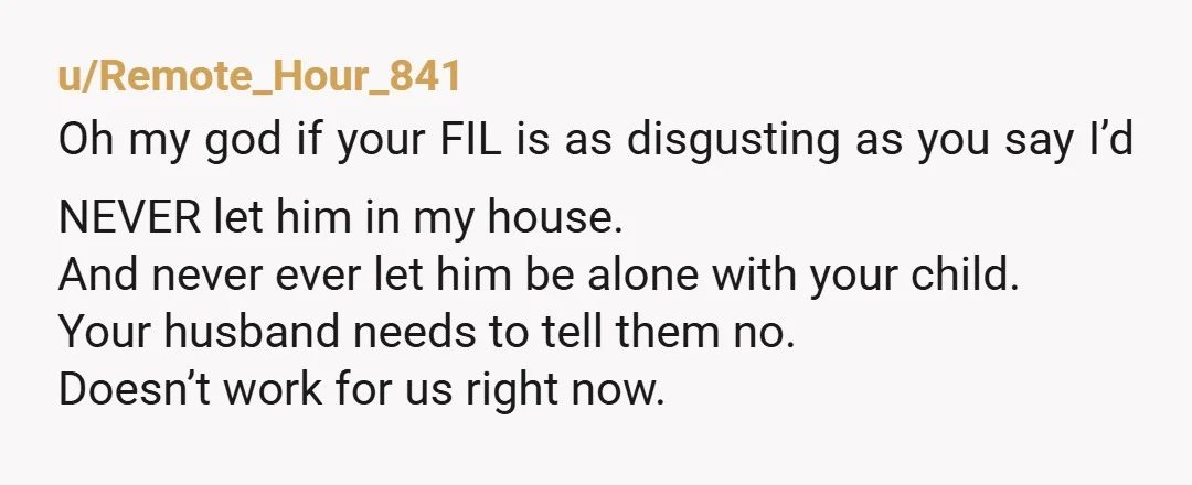 u/Remote_Hour_841 Oh my god if your FIL is as disgusting as you say I’d NEVER let him in my house. And never ever let him be alone with your child....