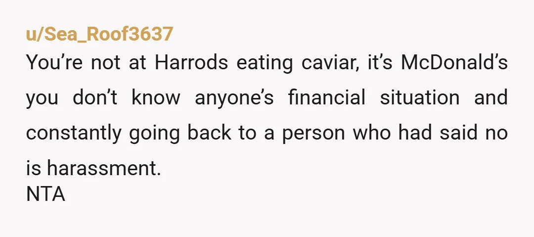 u/Sea_Roof3637
You’re not at Harrods eating caviar, it’s McDonald’s you don’t know anyone’s financial situation and constantly going back to a person who had said no is harassment.
NTA