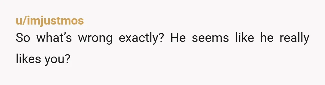 u/imjustmos So what’s wrong exactly? He seems like he really likes you?