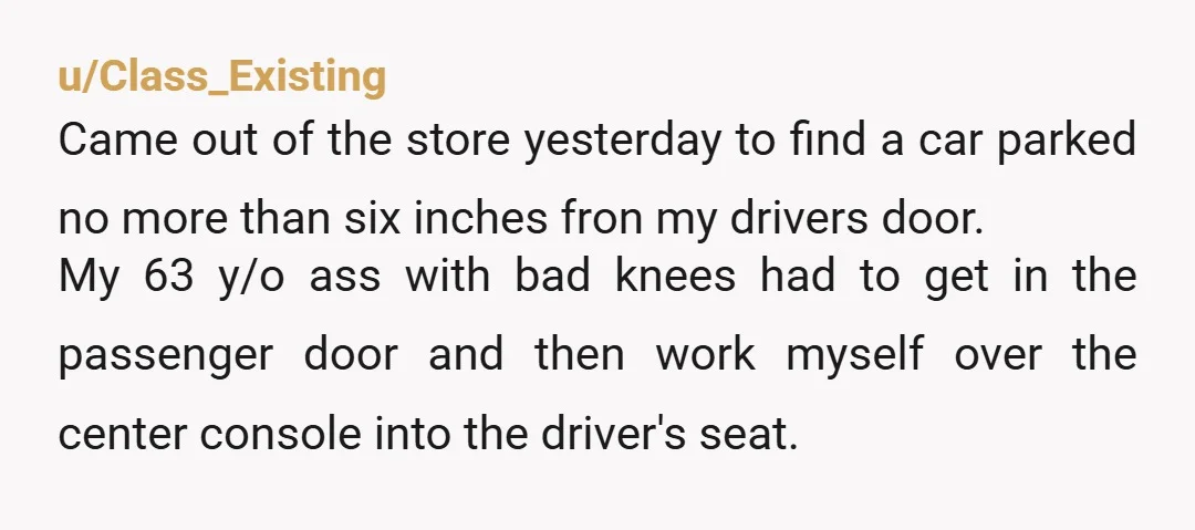 u/Class_Existing Came out of the store yesterday to find a car parked no more than six inches fron my drivers door. My 63 y/o ass with bad knees had to...