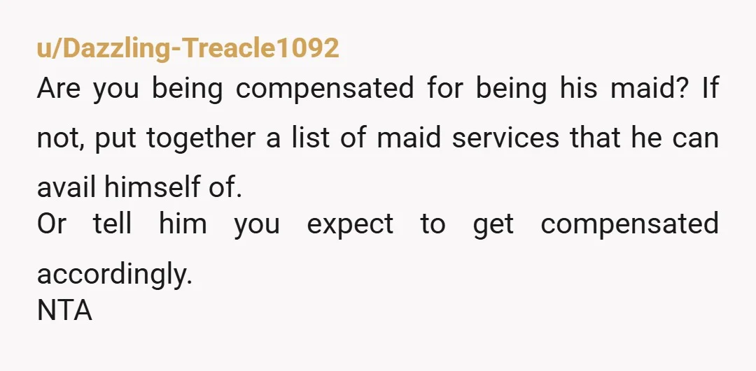 u/Dazzling-Treacle1092 Are you being compensated for being his maid? If not, put together a list of maid services that he can avail himself of. Or tell him you expect to...