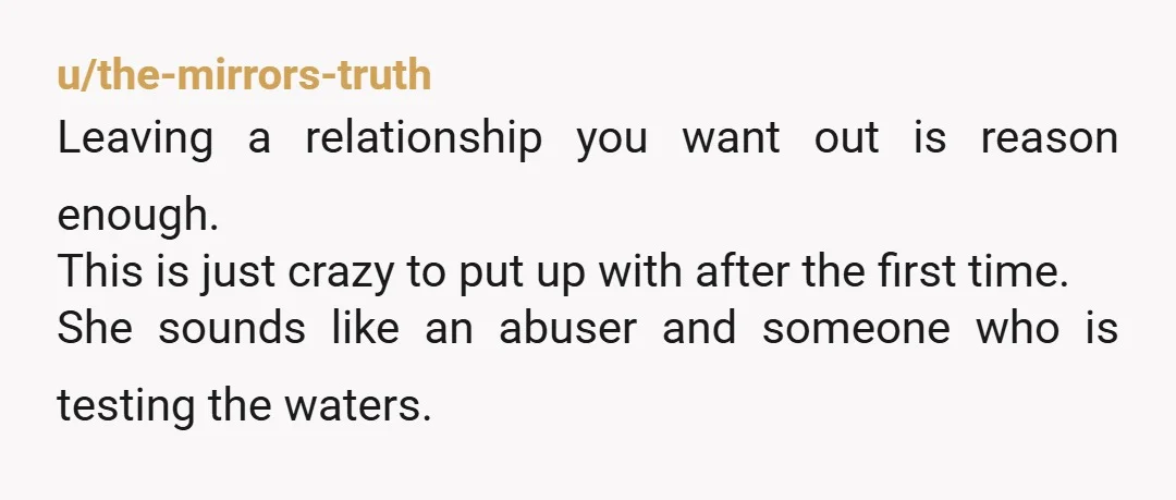 u/the-mirrors-truth Leaving a relationship you want out is reason enough. This is just crazy to put up with after the first time. She sounds like an abuser and someone who...