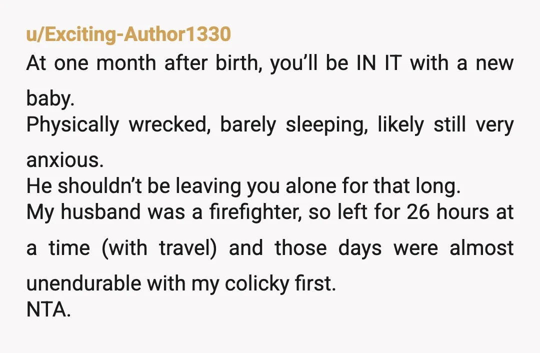 u/Exciting-Author1330 At one month after birth, you’ll be IN IT with a new baby. Physically wrecked, barely sleeping, likely still very anxious. He shouldn’t be leaving you alone for that...