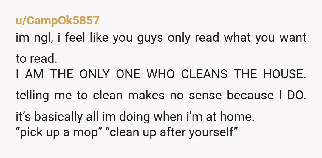 u/CampOk5857 im ngl, i feel like you guys only read what you want to read. I AM THE ONLY ONE WHO CLEANS THE HOUSE. telling me to clean makes no...