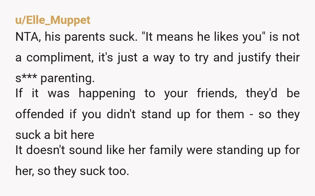 u/Elle_Muppet NTA, his parents suck. "It means he likes you" is not a compliment, it's just a way to try and justify their s*** parenting. If it was happening to...