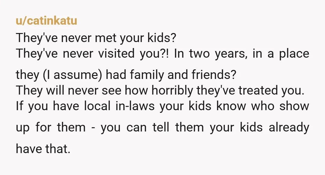 u/catinkatu They've never met your kids? They've never visited you?! In two years, in a place they (I assume) had family and friends? They will never see how horribly they've...