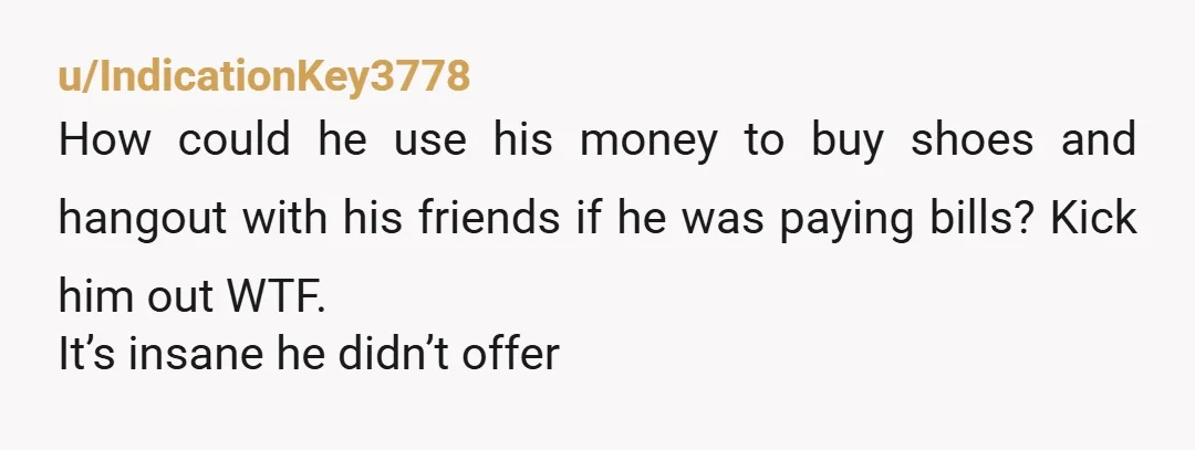u/IndicationKey3778
How could he use his money to buy shoes and hangout with his friends if he was paying bills? Kick him out WTF.
It’s insane he didn’t offer 