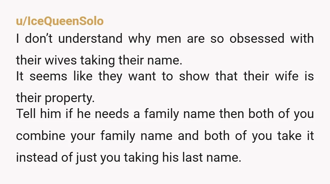 u/IceQueenSolo I don’t understand why men are so obsessed with their wives taking their name. It seems like they want to show that their wife is their property. Tell him...