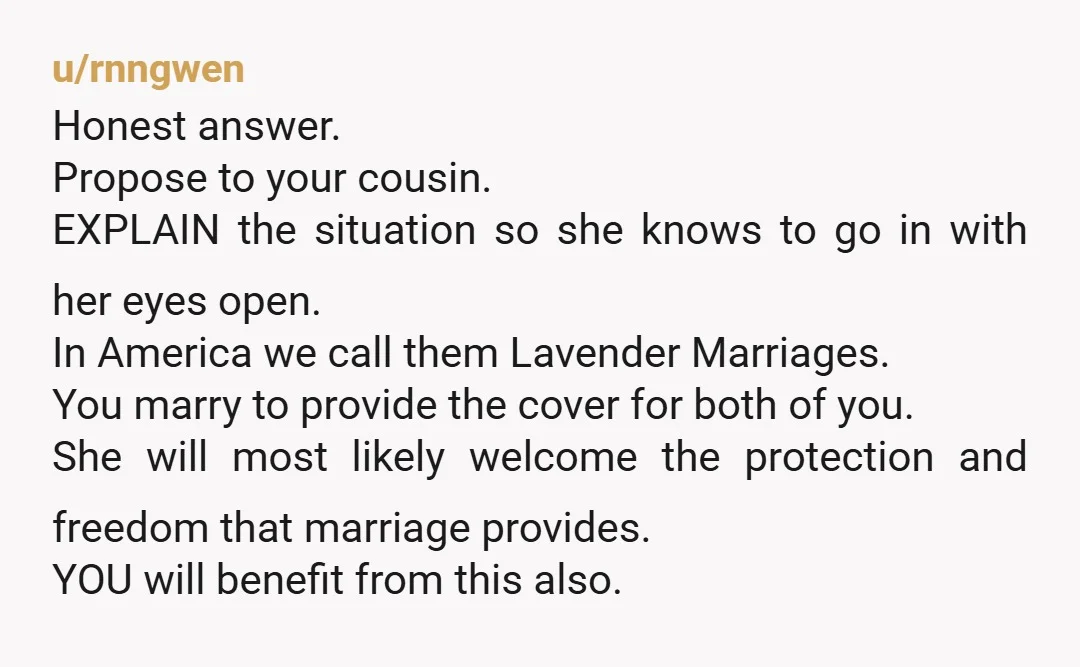 u/rnngwen Honest answer. Propose to your cousin. EXPLAIN the situation so she knows to go in with her eyes open. In America we call them Lavender Marriages. You marry to...