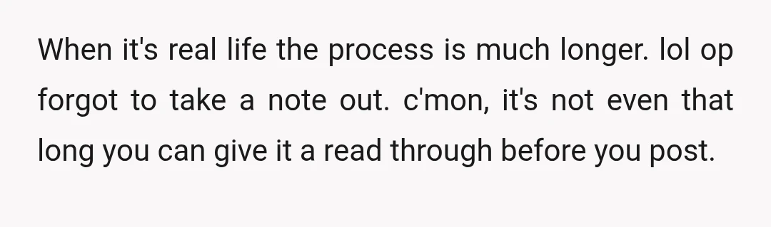 When it's real life the process is much longer. lol op forgot to take a note out. c'mon, it's not even that long you can give it a read through...