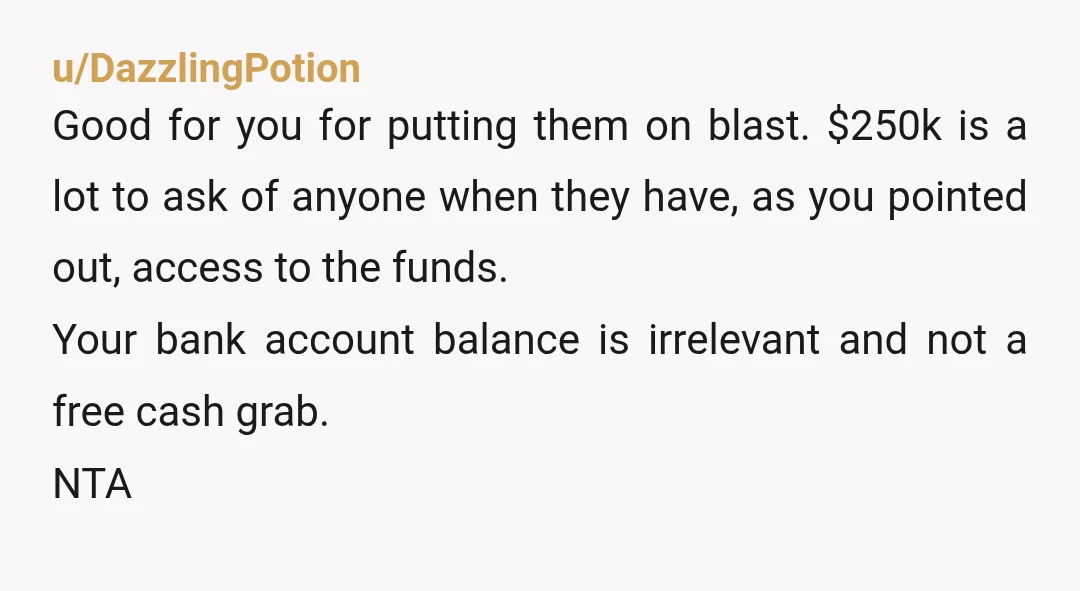 u/DazzlingPotion Good for you for putting them on blast. $250k is a lot to ask of anyone when they have, as you pointed out, access to the funds. Your bank...