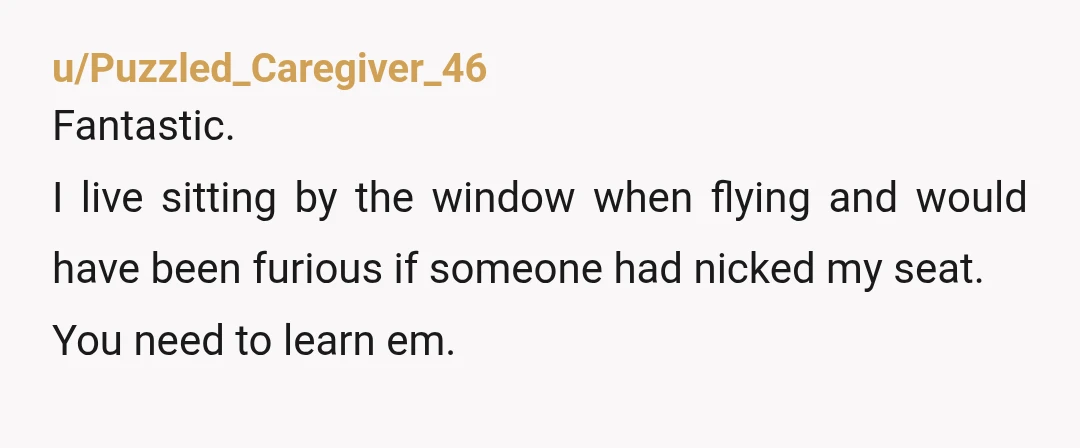 u/Puzzled_Caregiver_46
Fantastic.
I live sitting by the window when flying and would have been furious if someone had nicked my seat.
You need to learn em.