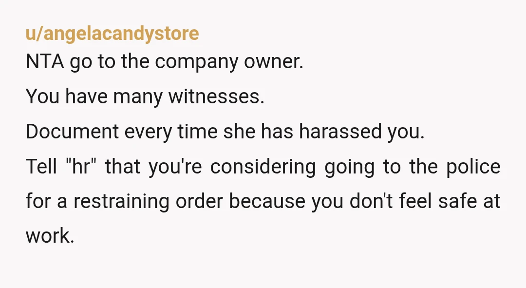 u/angelacandystore NTA go to the company owner. You have many witnesses. Document every time she has harassed you. Tell "hr" that you're considering going to the police for a restraining...