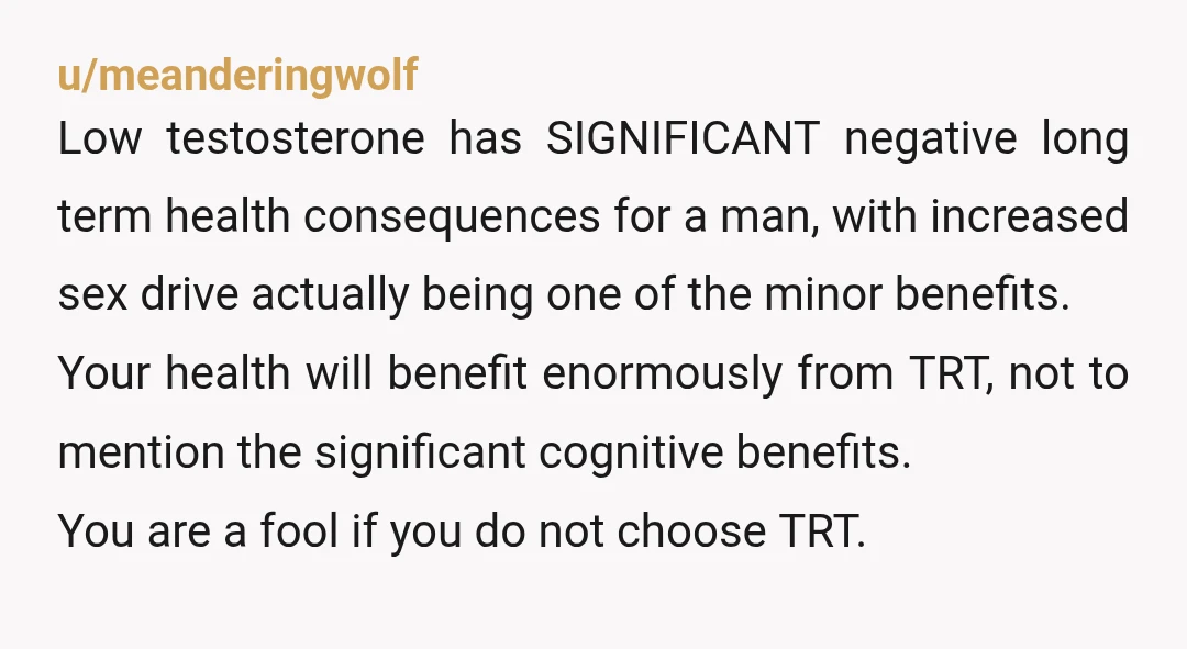 u/meanderingwolf Low testosterone has SIGNIFICANT negative long term health consequences for a man, with increased sex drive actually being one of the minor benefits. Your health will benefit enormously from...