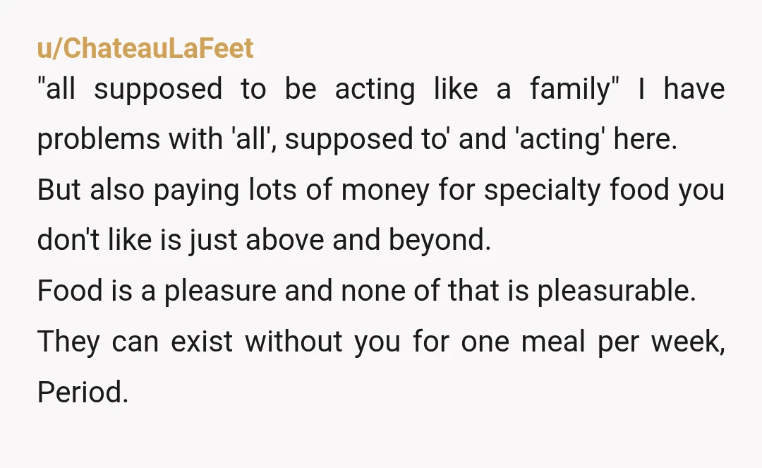 u/Lopsided_Tomatillo27 NTA You’re 17, almost an adult. You’re old enough to decide what you like to eat. I don’t blame your dad’s girlfriend for trying to make a family out...
