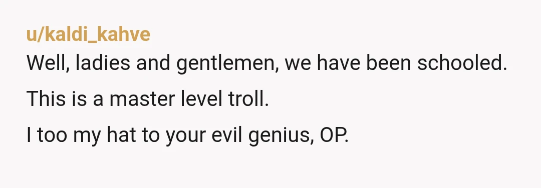 u/kaldi_kahve
Well, ladies and gentlemen, we have been schooled.
This is a master level troll.
I too my hat to your evil genius, OP.