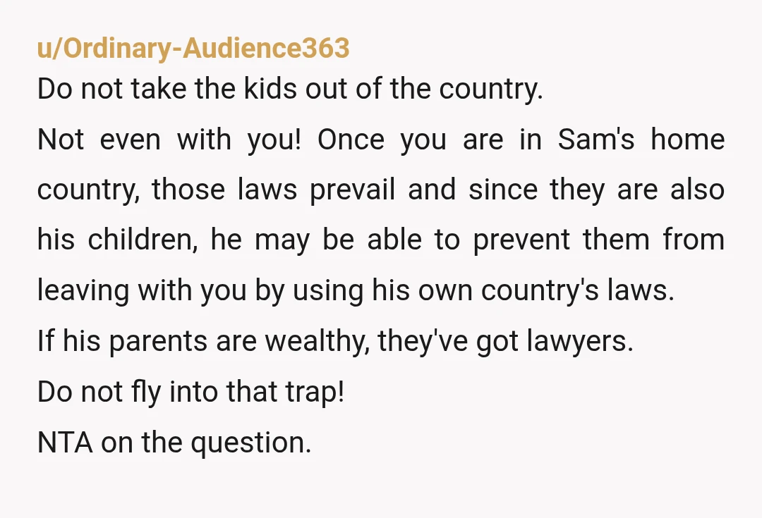 u/Ordinary-Audience363 Do not take the kids out of the country. Not even with you! Once you are in Sam's home country, those laws prevail and since they are also his...