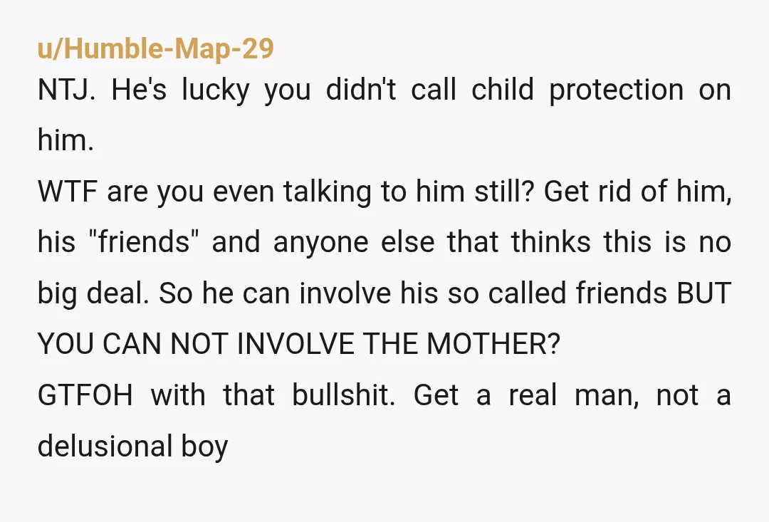 u/Humble-Map-29 NTJ. He's lucky you didn't call child protection on him. WTF are you even talking to him still? Get rid of him, his "friends" and anyone else that thinks...
