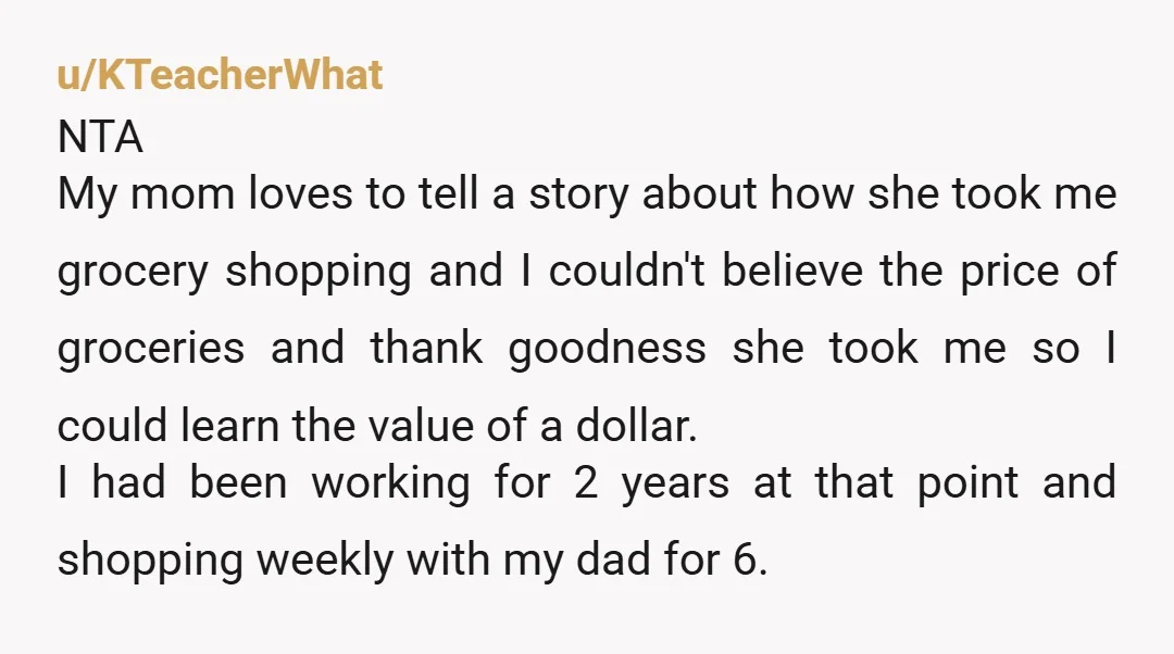 u/KTeacherWhat NTA My mom loves to tell a story about how she took me grocery shopping and I couldn't believe the price of groceries and thank goodness she took me...