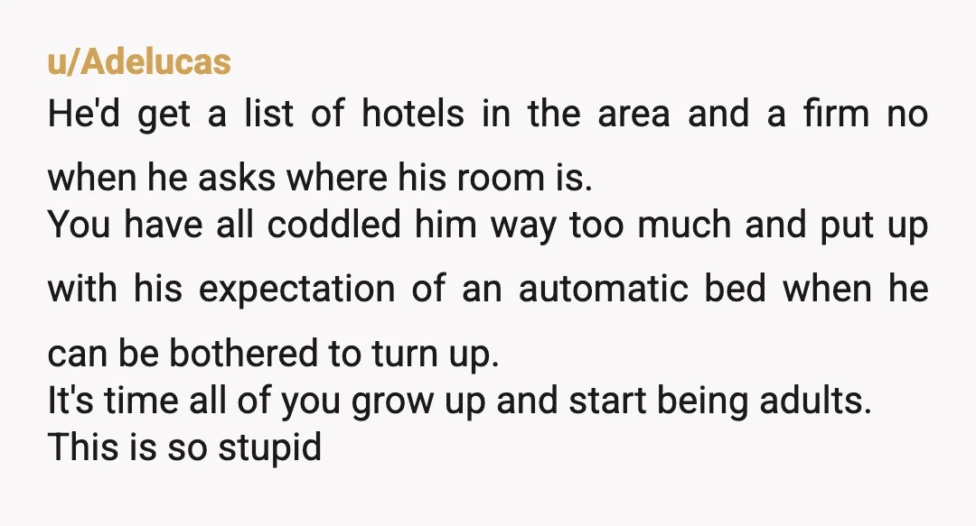 u/Adelucas He'd get a list of hotels in the area and a firm no when he asks where his room is. You have all coddled him way too much and...