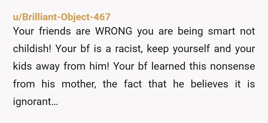 u/Brilliant-Object-467 Your friends are WRONG you are being smart not childish! Your bf is a racist, keep yourself and your kids away from him! Your bf learned this nonsense from...
