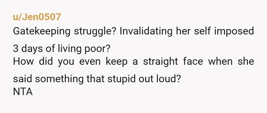 u/Jen0507
Gatekeeping struggle? Invalidating her self imposed 3 days of living poor?
How did you even keep a straight face when she said something that stupid out loud?
NTA