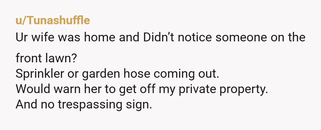 u/Tunashuffle Ur wife was home and Didn’t notice someone on the front lawn? Sprinkler or garden hose coming out. Would warn her to get off my private property. And no...