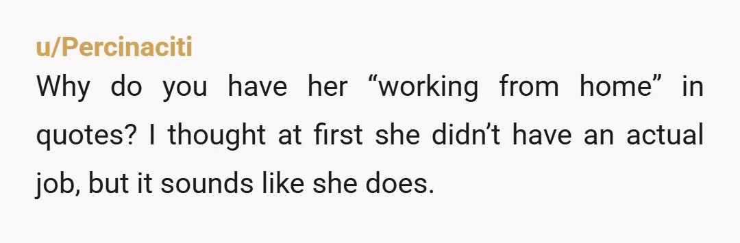 u/Percinaciti
Why do you have her “working from home” in quotes? I thought at first she didn’t have an actual job, but it sounds like she does.