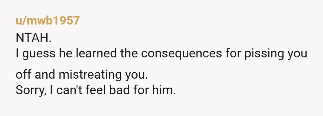 u/mwb1957 NTAH. I guess he learned the consequences for pissing you off and mistreating you. Sorry, I can't feel bad for him.