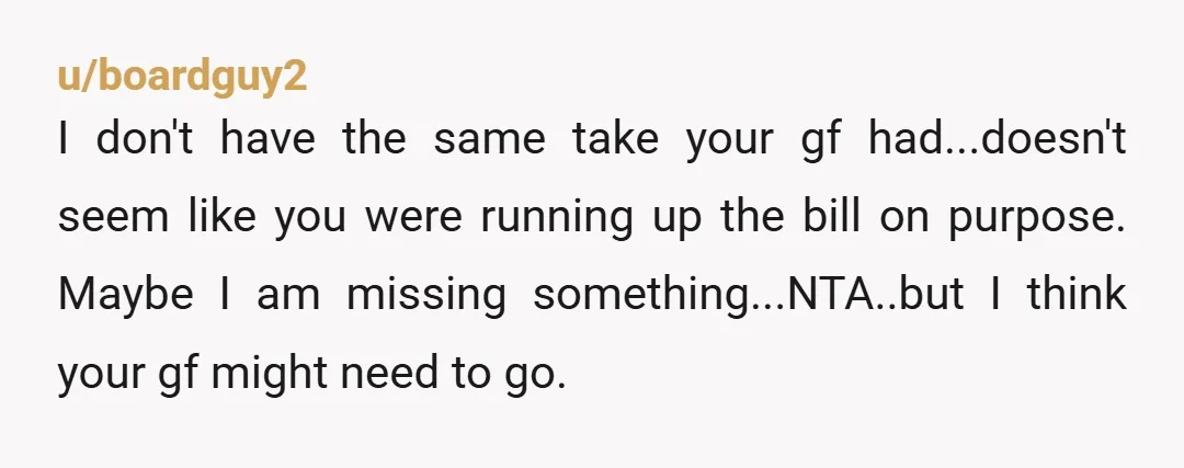 u/boardguy2 I don't have the same take your gf had...doesn't seem like you were running up the bill on purpose. Maybe I am missing something...NTA..but I think your gf might...