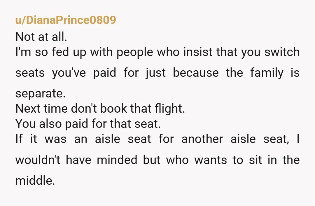 u/DianaPrince0809 Not at all. I'm so fed up with people who insist that you switch seats you've paid for just because the family is separate. Next time don't book that...