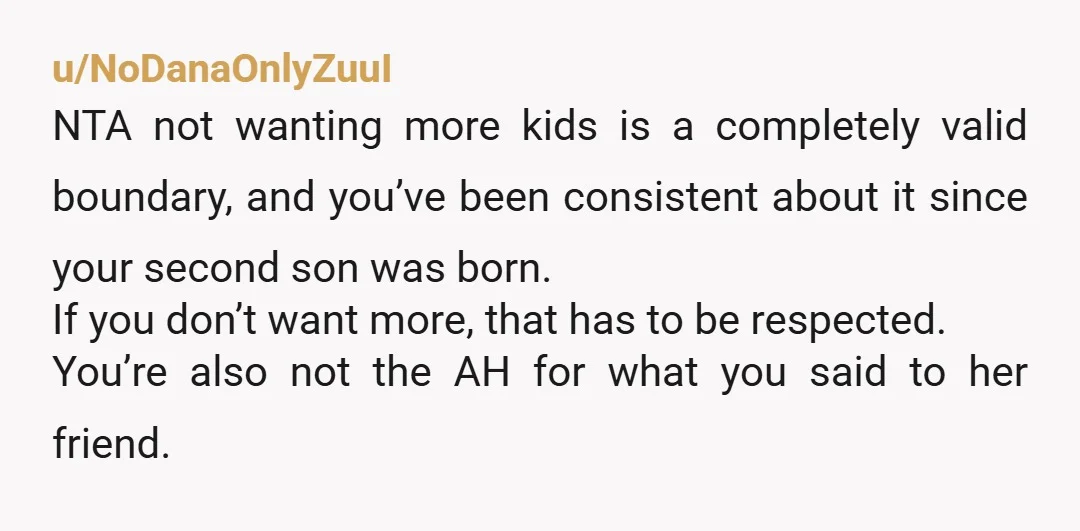 u/NoDanaOnlyZuuI NTA not wanting more kids is a completely valid boundary, and you’ve been consistent about it since your second son was born. If you don’t want more, that has...