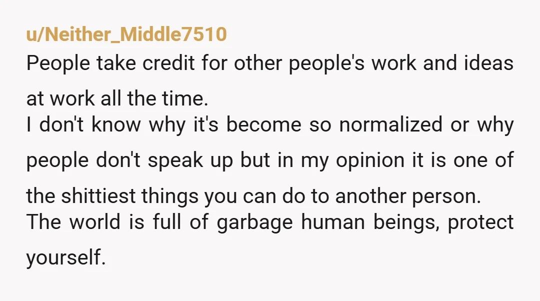 u/Neither_Middle7510 People take credit for other people's work and ideas at work all the time. I don't know why it's become so normalized or why people don't speak up but...