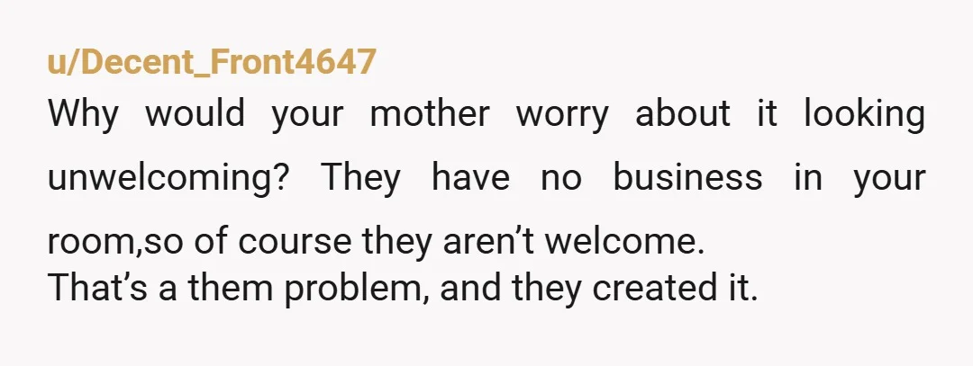 u/Bainrow17
NTA; that’s your space and no one has the right to go through it as if it’s theirs.
Ask mom if they can go through her room 🙃