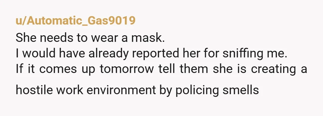 u/Automatic_Gas9019 She needs to wear a mask. I would have already reported her for sniffing me. If it comes up tomorrow tell them she is creating a hostile work environment...