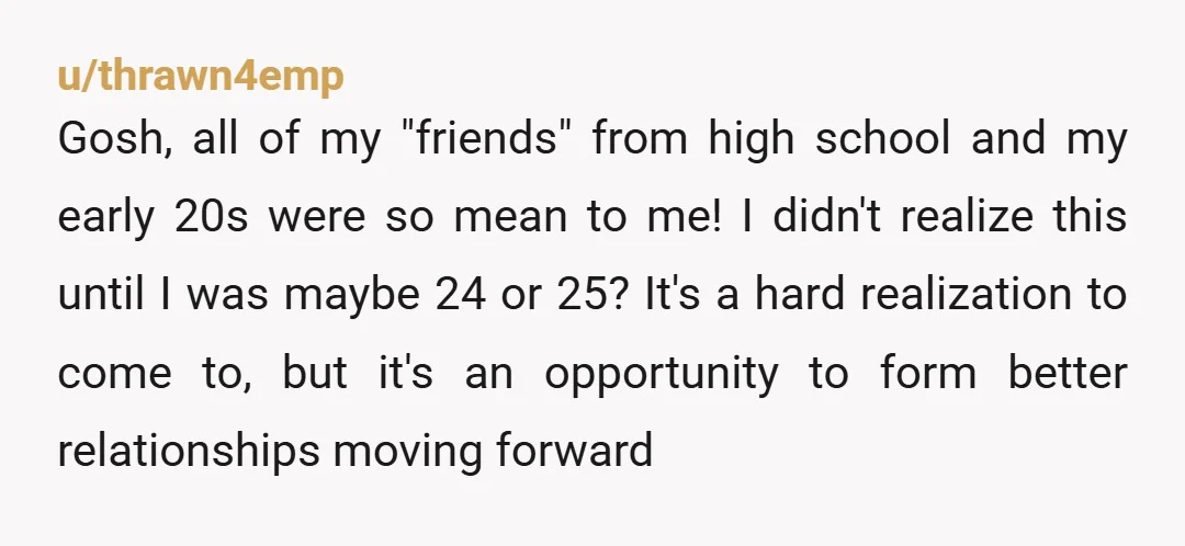 u/thrawn4emp Gosh, all of my "friends" from high school and my early 20s were so mean to me! I didn't realize this until I was maybe 24 or 25? It's...