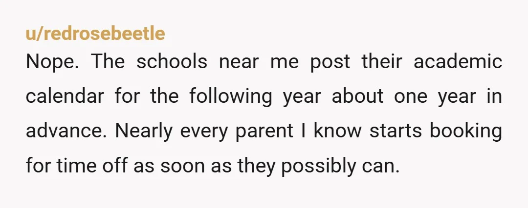 u/redrosebeetle Nope. The schools near me post their academic calendar for the following year about one year in advance. Nearly every parent I know starts booking for time off as...