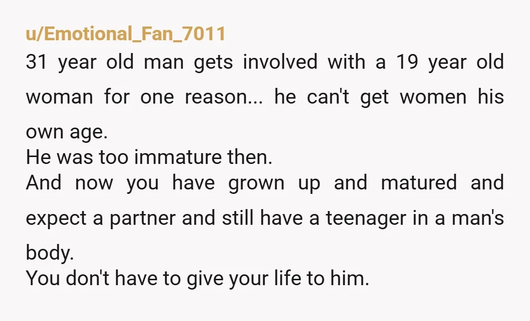 u/Emotional_Fan_7011 31 year old man gets involved with a 19 year old woman for one reason... he can't get women his own age. He was too immature then. And now...