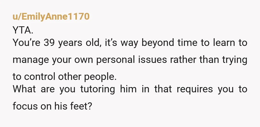 u/EmilyAnne1170 YTA. You’re 39 years old, it’s way beyond time to learn to manage your own personal issues rather than trying to control other people. What are you tutoring him...