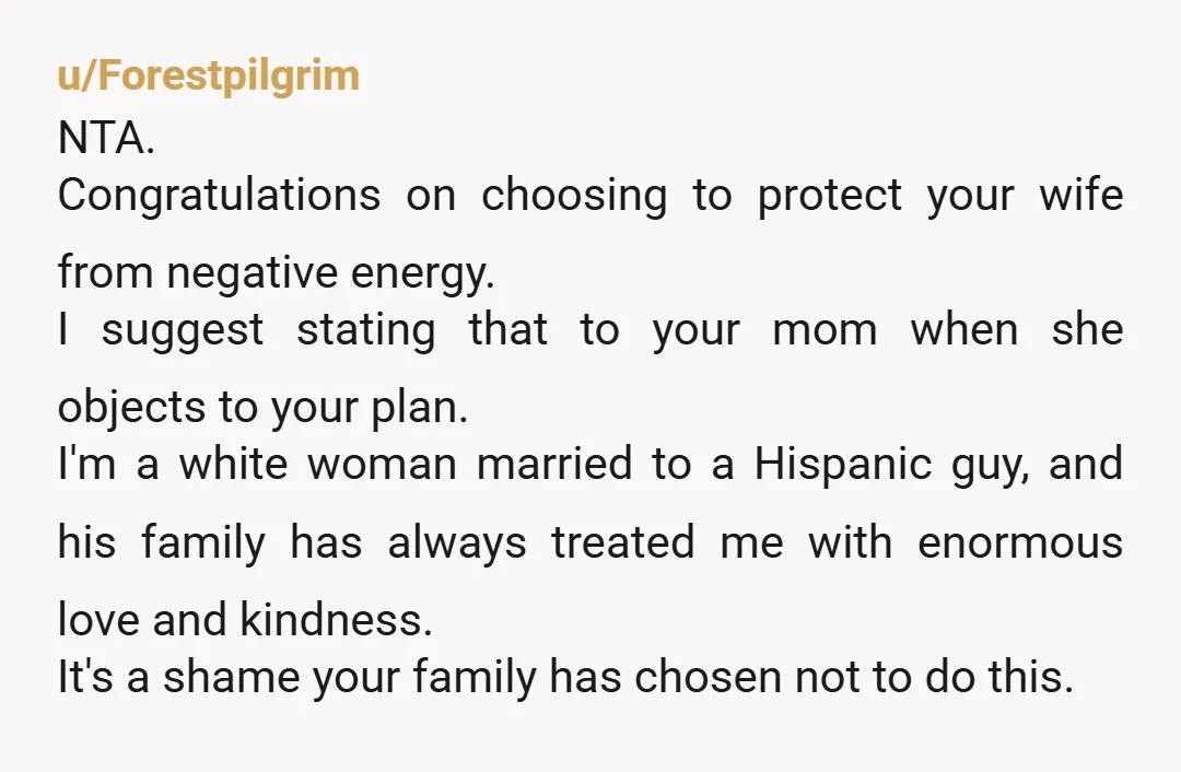 u/Forestpilgrim NTA. Congratulations on choosing to protect your wife from negative energy. I suggest stating that to your mom when she objects to your plan. I'm a white woman married...