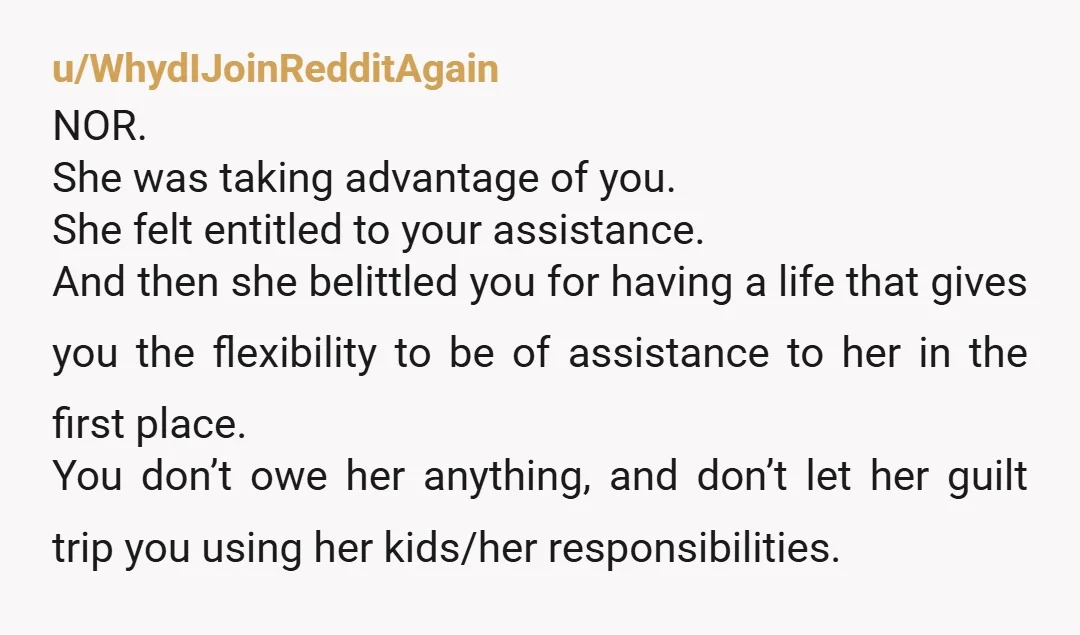 u/WhydIJoinRedditAgain NOR. She was taking advantage of you. She felt entitled to your assistance. And then she belittled you for having a life that gives you the flexibility to be...