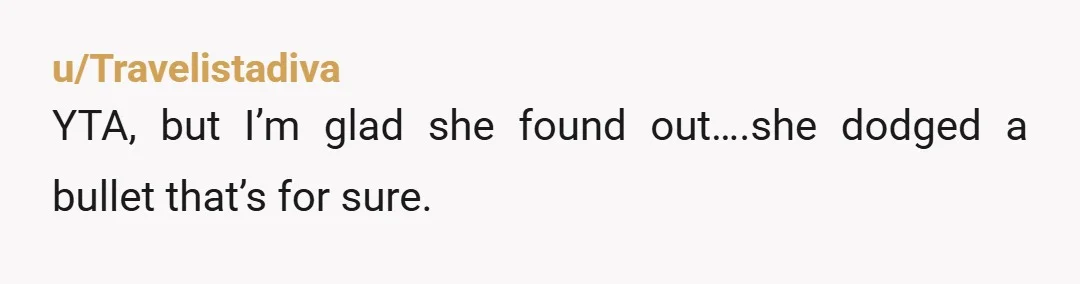 u/Travelistadiva
YTA, but I’m glad she found out….she dodged a bullet that’s for sure.