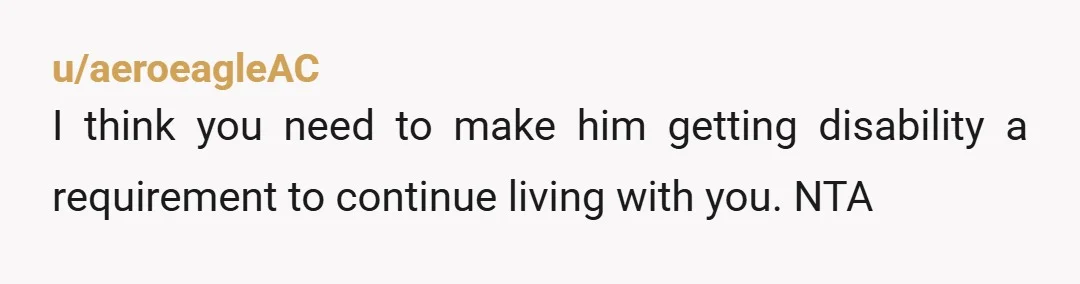 u/aeroeagleAC
I think you need to make him getting disability a requirement to continue living with you. NTA