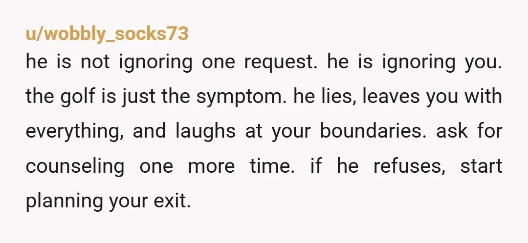 u/wobbly_socks73 he is not ignoring one request. he is ignoring you. the golf is just the symptom. he lies, leaves you with everything, and laughs at your boundaries. ask for...