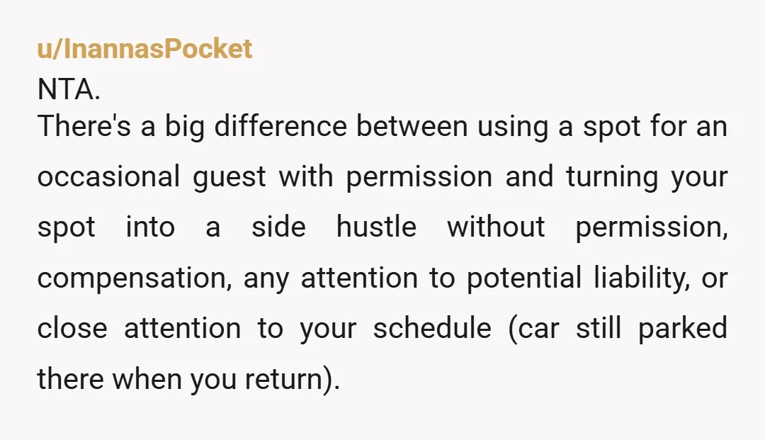 u/InannasPocket NTA. There's a big difference between using a spot for an occasional guest with permission and turning your spot into a side hustle without permission, compensation, any attention to...